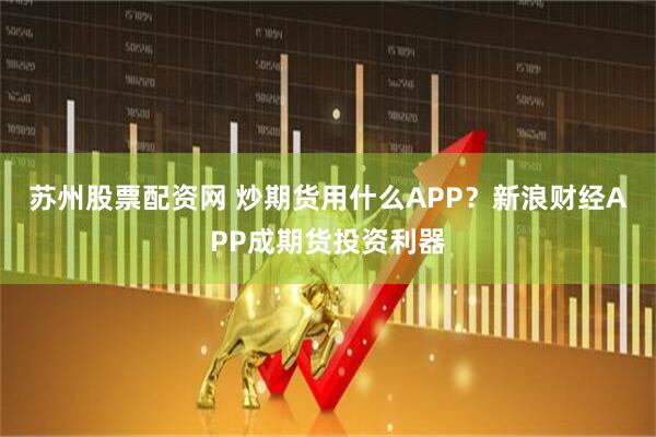 苏州股票配资网 炒期货用什么APP？新浪财经APP成期货投资利器