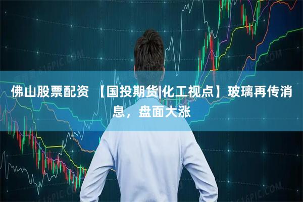 佛山股票配资 【国投期货|化工视点】玻璃再传消息，盘面大涨