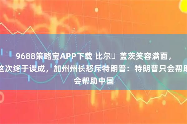 9688策略宝APP下载 比尔・盖茨笑容满面，中美这次终于谈成，加州州长怒斥特朗普：特朗普只会帮助中国