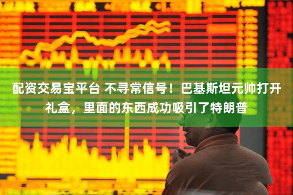 配资交易宝平台 不寻常信号！巴基斯坦元帅打开礼盒，里面的东西成功吸引了特朗普
