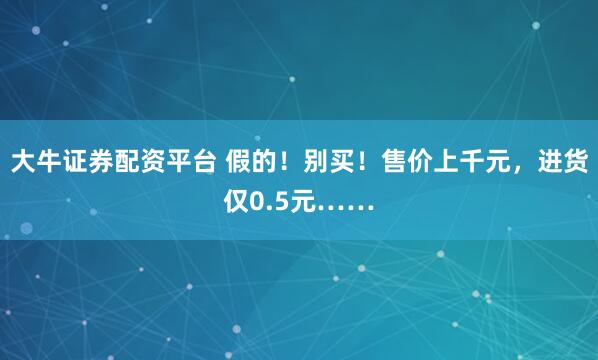 大牛证券配资平台 假的！别买！售价上千元，进货仅0.5元……