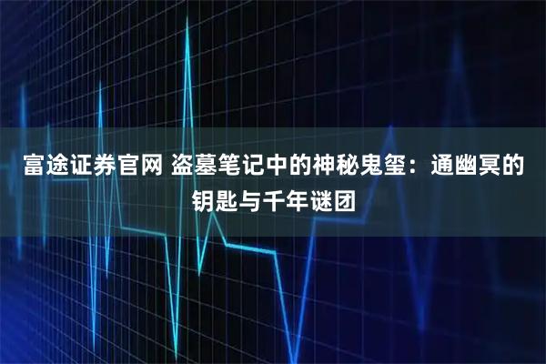 富途证券官网 盗墓笔记中的神秘鬼玺：通幽冥的钥匙与千年谜团