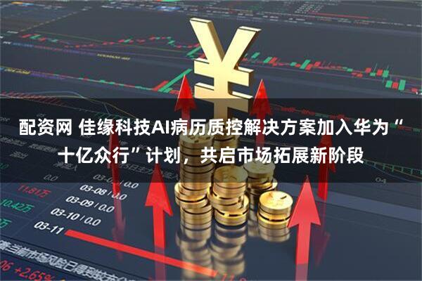 配资网 佳缘科技AI病历质控解决方案加入华为“十亿众行”计划，共启市场拓展新阶段