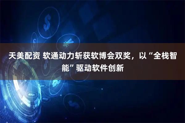 天美配资 软通动力斩获软博会双奖，以“全栈智能”驱动软件创新