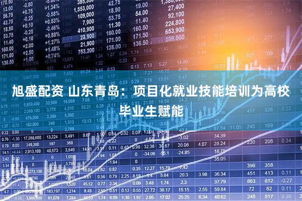 旭盛配资 山东青岛：项目化就业技能培训为高校毕业生赋能