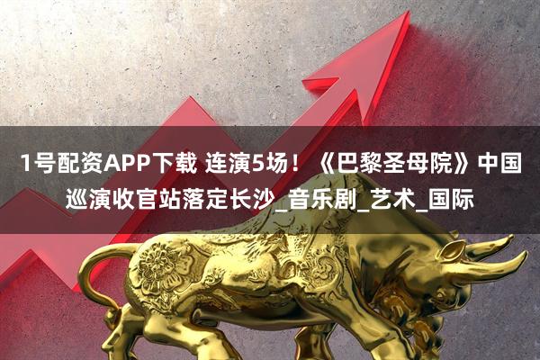 1号配资APP下载 连演5场！《巴黎圣母院》中国巡演收官站落定长沙_音乐剧_艺术_国际