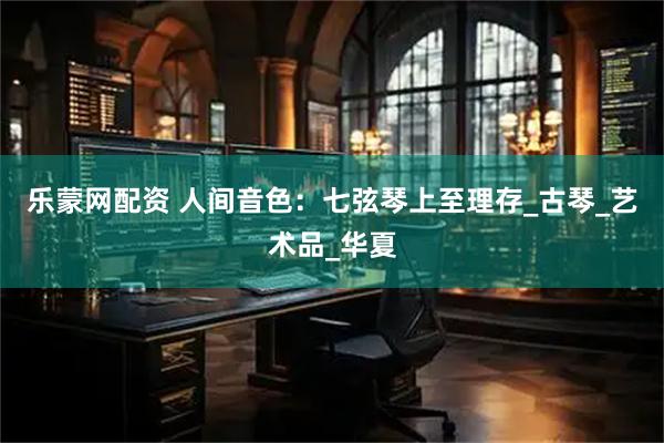 乐蒙网配资 人间音色：七弦琴上至理存_古琴_艺术品_华夏