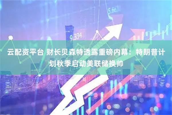 云配资平台 财长贝森特透露重磅内幕：特朗普计划秋季启动美联储换帅