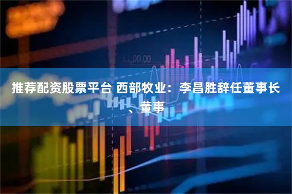推荐配资股票平台 西部牧业：李昌胜辞任董事长、董事