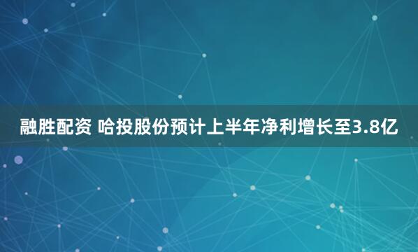 融胜配资 哈投股份预计上半年净利增长至3.8亿