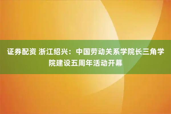 证券配资 浙江绍兴：中国劳动关系学院长三角学院建设五周年活动开幕