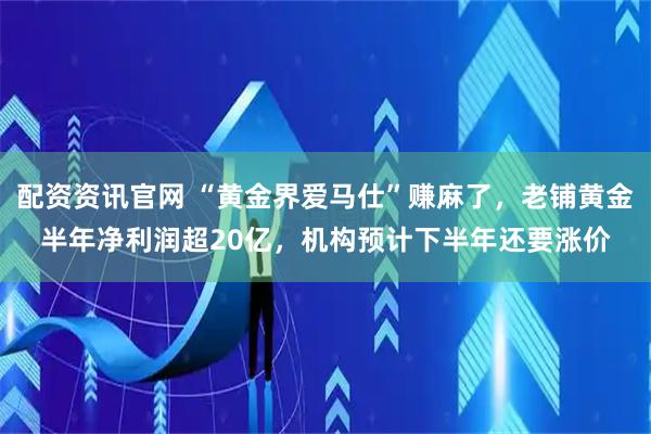 配资资讯官网 “黄金界爱马仕”赚麻了，老铺黄金半年净利润超20亿，机构预计下半年还要涨价