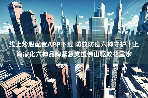 线上炒股配资APP下载 防蚊防疫六神守护｜上海家化六神品牌紧急支援佛山驱蚊花露水