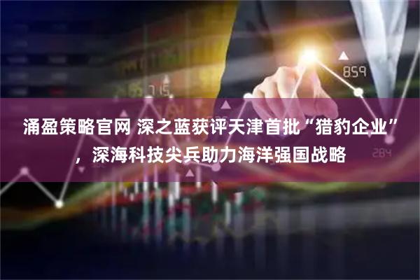 涌盈策略官网 深之蓝获评天津首批“猎豹企业”，深海科技尖兵助力海洋强国战略