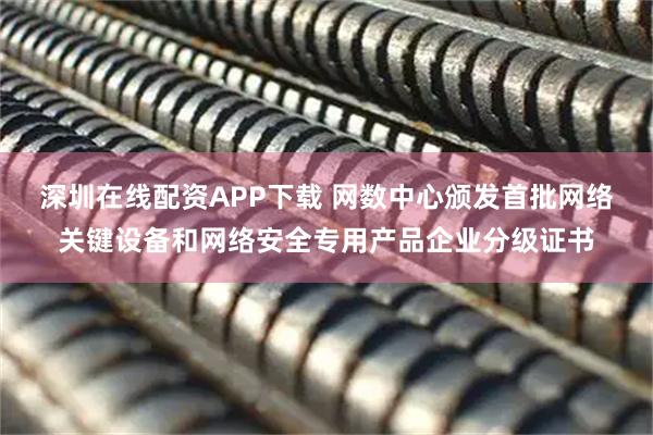 深圳在线配资APP下载 网数中心颁发首批网络关键设备和网络安全专用产品企业分级证书