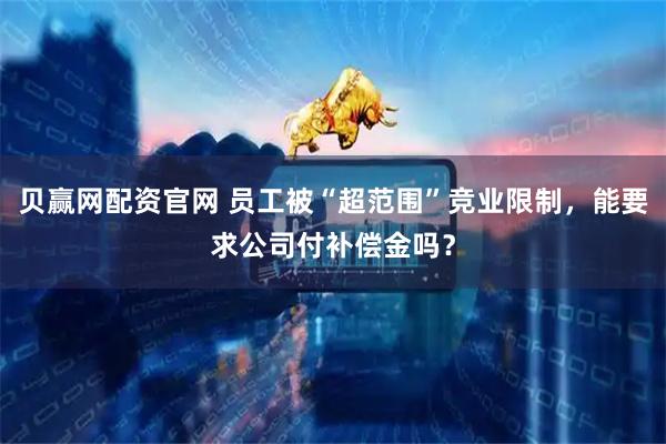贝赢网配资官网 员工被“超范围”竞业限制，能要求公司付补偿金吗？