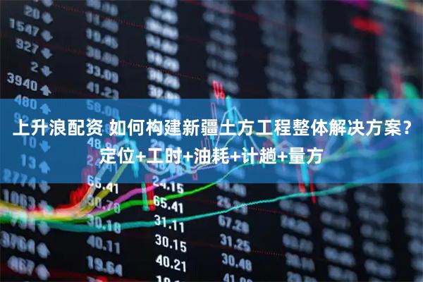 上升浪配资 如何构建新疆土方工程整体解决方案？定位+工时+油耗+计趟+量方
