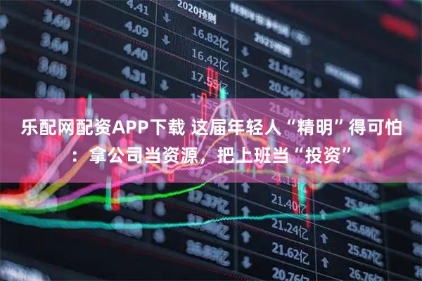 乐配网配资APP下载 这届年轻人“精明”得可怕：拿公司当资源，把上班当“投资”