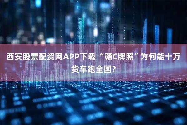 西安股票配资网APP下载 “赣C牌照”为何能十万货车跑全国？