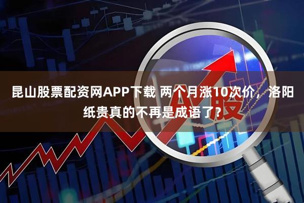 昆山股票配资网APP下载 两个月涨10次价，洛阳纸贵真的不再是成语了？