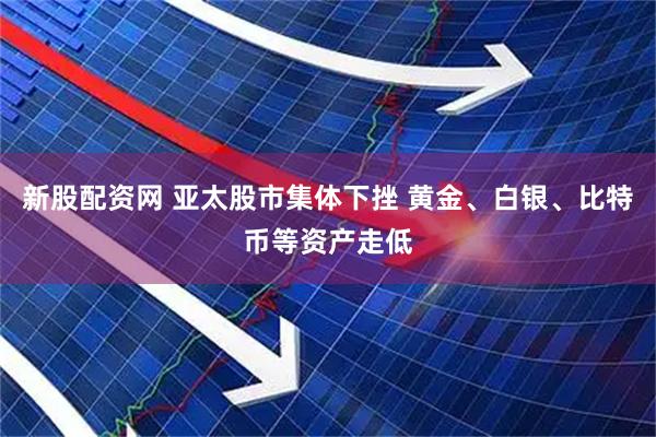 新股配资网 亚太股市集体下挫 黄金、白银、比特币等资产走低