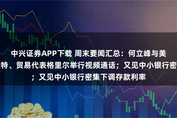 中兴证券APP下载 周末要闻汇总：何立峰与美国财政部长贝森特、贸易代表格里尔举行视频通话；又见中小银行密集下调存款利率