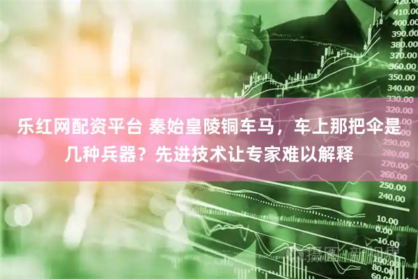 乐红网配资平台 秦始皇陵铜车马，车上那把伞是几种兵器？先进技术让专家难以解释