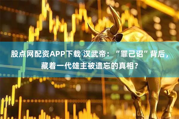 股点网配资APP下载 汉武帝：“罪己诏”背后，藏着一代雄主被遗忘的真相？