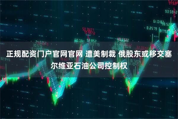 正规配资门户官网官网 遭美制裁 俄股东或移交塞尔维亚石油公司控制权