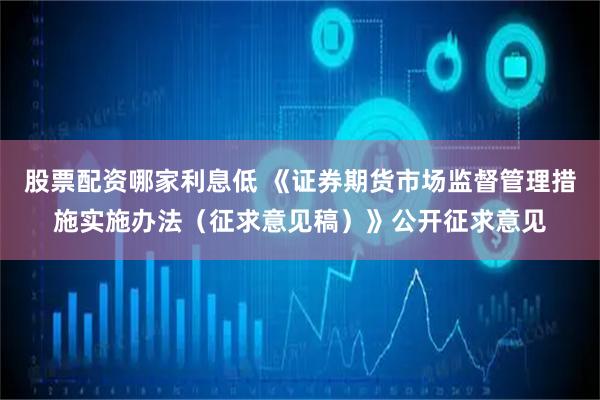 股票配资哪家利息低 《证券期货市场监督管理措施实施办法（征求意见稿）》公开征求意见