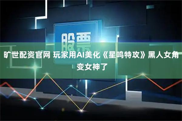 旷世配资官网 玩家用AI美化《星鸣特攻》黑人女角 变女神了