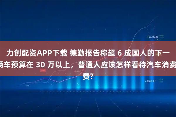 力创配资APP下载 德勤报告称超 6 成国人的下一辆车预算在 30 万以上，普通人应该怎样看待汽车消费?