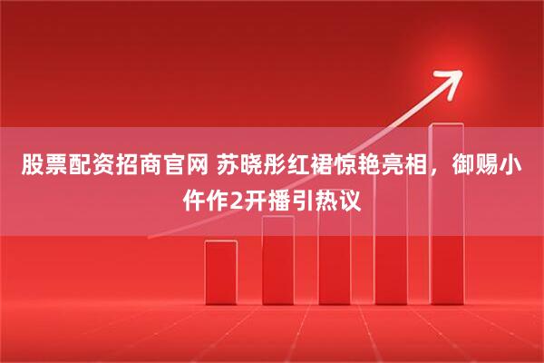 股票配资招商官网 苏晓彤红裙惊艳亮相，御赐小仵作2开播引热议