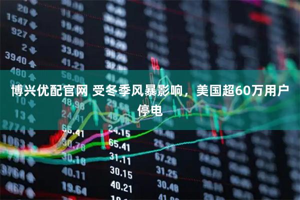 博兴优配官网 受冬季风暴影响，美国超60万用户停电