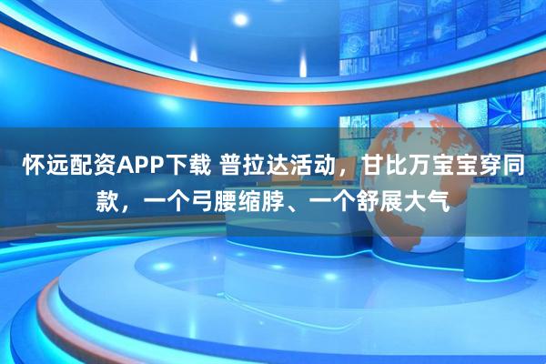 怀远配资APP下载 普拉达活动，甘比万宝宝穿同款，一个弓腰缩脖、一个舒展大气