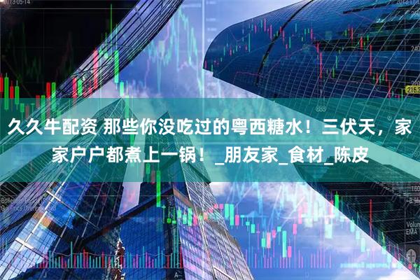 久久牛配资 那些你没吃过的粤西糖水！三伏天，家家户户都煮上一锅！_朋友家_食材_陈皮