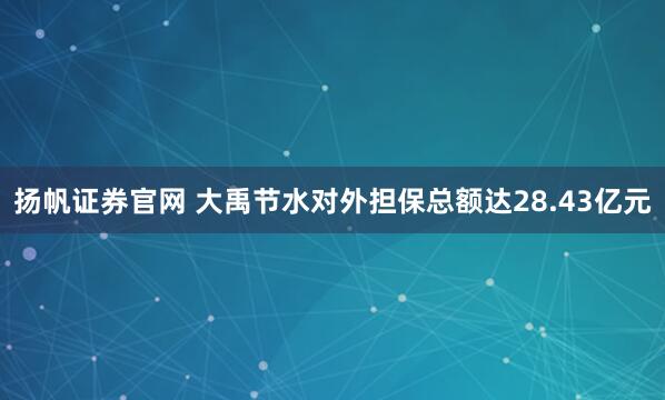 扬帆证券官网 大禹节水对外担保总额达28.43亿元