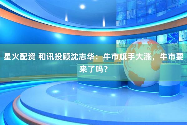 星火配资 和讯投顾沈志华：牛市旗手大涨，牛市要来了吗？