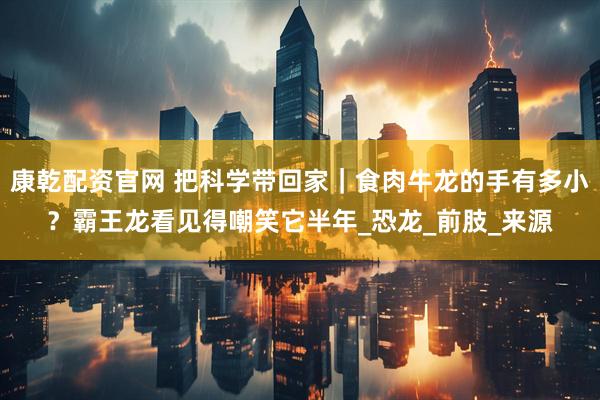 康乾配资官网 把科学带回家｜食肉牛龙的手有多小？霸王龙看见得嘲笑它半年_恐龙_前肢_来源