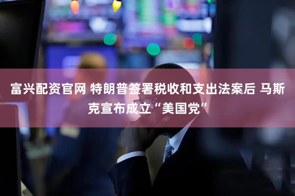 富兴配资官网 特朗普签署税收和支出法案后 马斯克宣布成立“美国党”