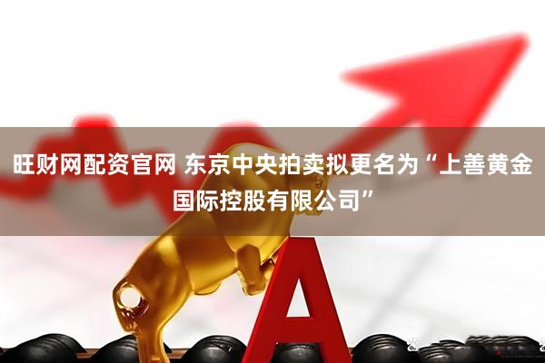旺财网配资官网 东京中央拍卖拟更名为“上善黄金国际控股有限公司”
