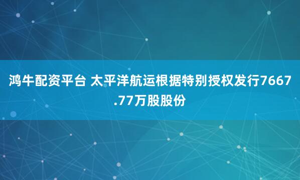 鸿牛配资平台 太平洋航运根据特别授权发行7667.77万股股份