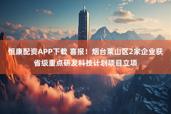 恒康配资APP下载 喜报！烟台莱山区2家企业获省级重点研发科技计划项目立项