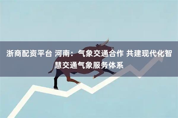 浙商配资平台 河南：气象交通合作 共建现代化智慧交通气象服务体系