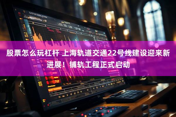 股票怎么玩杠杆 上海轨道交通22号线建设迎来新进展！铺轨工程正式启动