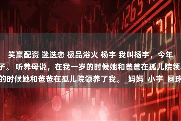 笑赢配资 迷迭恋 极品浴火 杨宇 我叫杨宇，今年十八岁了，是家里的养子。 　　听养母说，在我一岁的时候她和爸爸在孤儿院领养了我。_妈妈_小宇_圆球