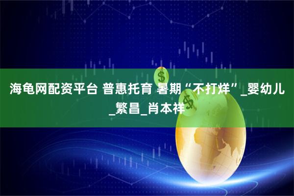 海龟网配资平台 普惠托育 暑期“不打烊”_婴幼儿_繁昌_肖本祥
