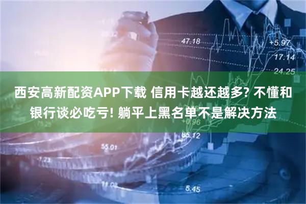 西安高新配资APP下载 信用卡越还越多? 不懂和银行谈必吃亏! 躺平上黑名单不是解决方法