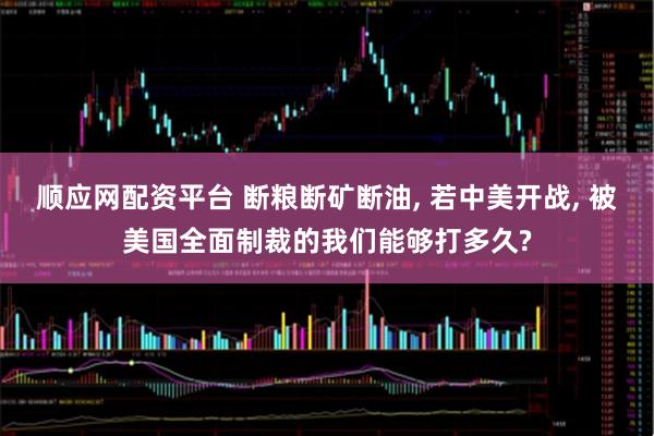 顺应网配资平台 断粮断矿断油, 若中美开战, 被美国全面制裁的我们能够打多久?