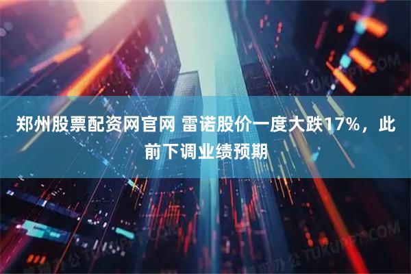 郑州股票配资网官网 雷诺股价一度大跌17%，此前下调业绩预期